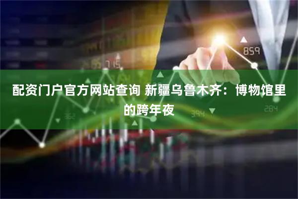 配资门户官方网站查询 新疆乌鲁木齐：博物馆里的跨年夜
