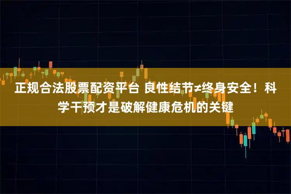 正规合法股票配资平台 良性结节≠终身安全！科学干预才是破解健康危机的关键