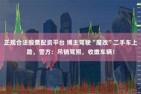 正规合法股票配资平台 博主驾驶“魔改”二手车上路，警方：吊销驾照，收缴车辆！