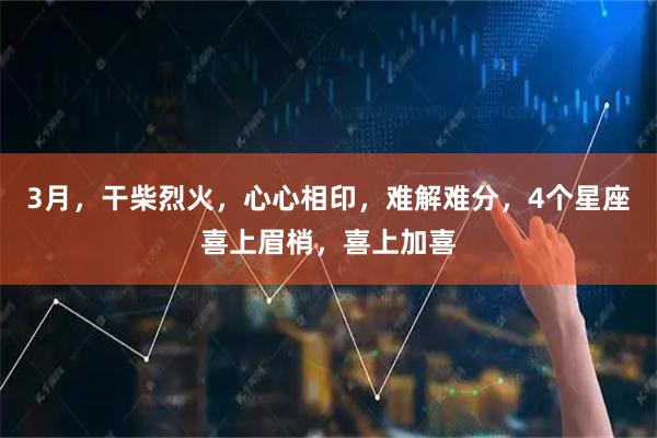 3月，干柴烈火，心心相印，难解难分，4个星座喜上眉梢，喜上加喜