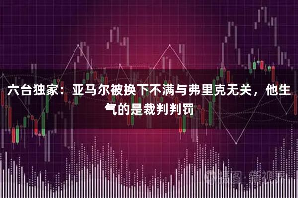 六台独家：亚马尔被换下不满与弗里克无关，他生气的是裁判判罚