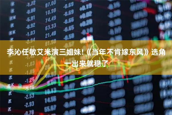李沁任敏艾米演三姐妹!《当年不肯嫁东风》选角一出来就稳了