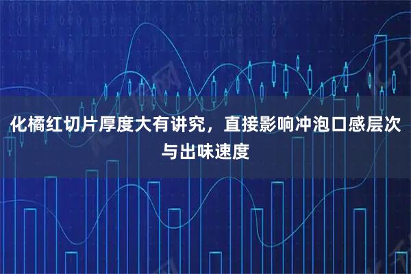 化橘红切片厚度大有讲究，直接影响冲泡口感层次与出味速度