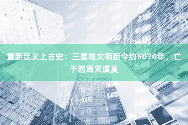 重新定义上古史：三星堆文明距今约5070年，亡于西周灭虞夏