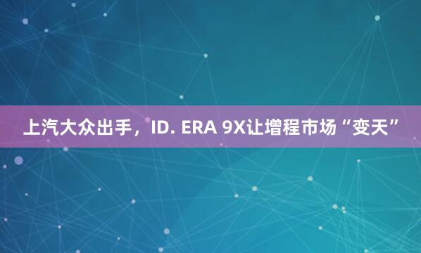 上汽大众出手，ID. ERA 9X让增程市场“变天”