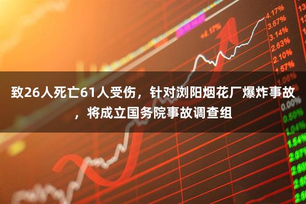 致26人死亡61人受伤，针对浏阳烟花厂爆炸事故，将成立国务院事故调查组