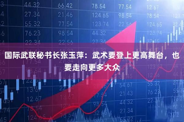 国际武联秘书长张玉萍：武术要登上更高舞台，也要走向更多大众