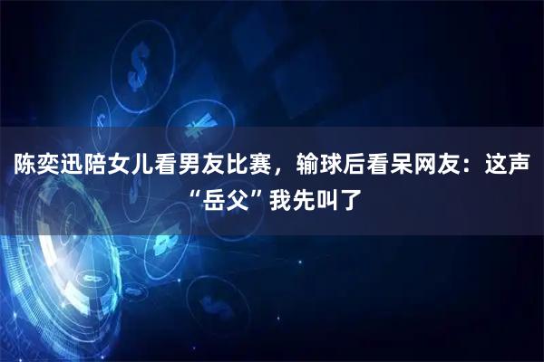 陈奕迅陪女儿看男友比赛，输球后看呆网友：这声“岳父”我先叫了