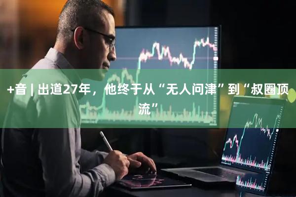 +音 | 出道27年，他终于从“无人问津”到“叔圈顶流”