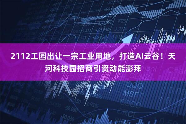 2112工园出让一宗工业用地，打造AI云谷！天河科技园招商引资动能澎拜