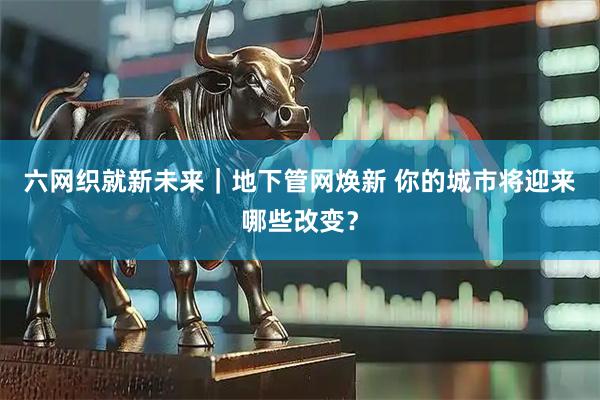 六网织就新未来｜地下管网焕新 你的城市将迎来哪些改变？