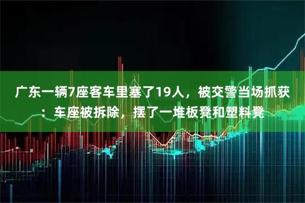 广东一辆7座客车里塞了19人，被交警当场抓获：车座被拆除，摆了一堆板凳和塑料凳