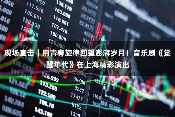现场直击｜用青春旋律回望澎湃岁月！音乐剧《觉醒年代》在上海精彩演出